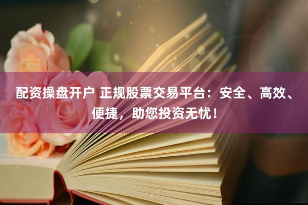 配资操盘开户 正规股票交易平台：安全、高效、便捷，助您投资无忧！