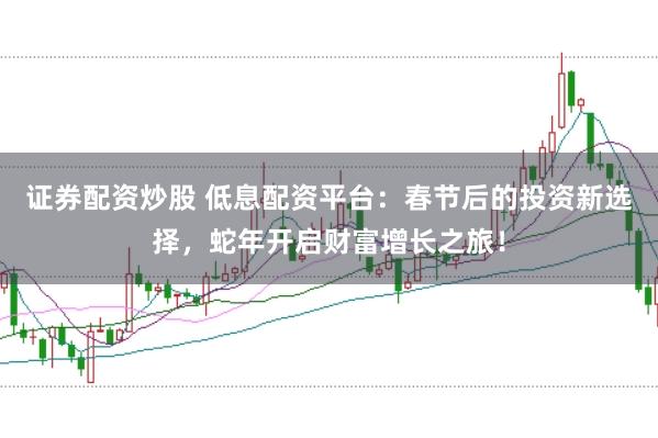 证券配资炒股 低息配资平台：春节后的投资新选择，蛇年开启财富增长之旅！