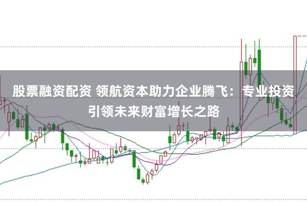 股票融资配资 领航资本助力企业腾飞：专业投资引领未来财富增长之路