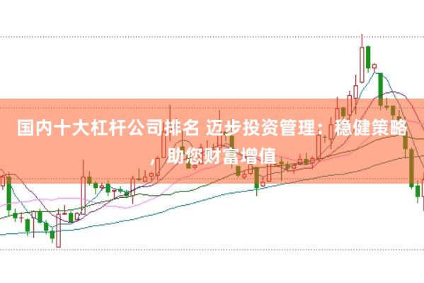 国内十大杠杆公司排名 迈步投资管理：稳健策略，助您财富增值