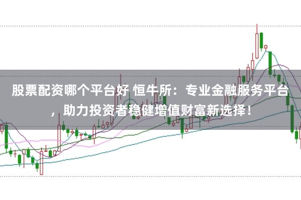 股票配资哪个平台好 恒牛所：专业金融服务平台，助力投资者稳健增值财富新选择！