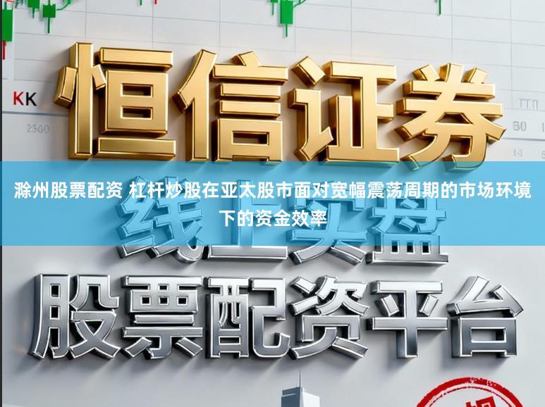 滁州股票配资 杠杆炒股在亚太股市面对宽幅震荡周期的市场环境下的资金效率